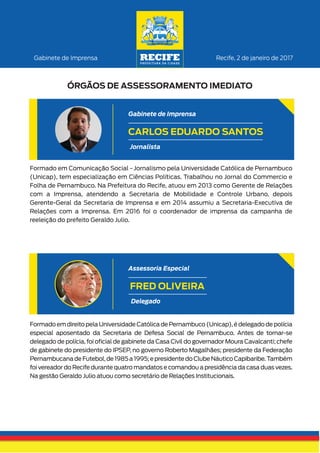 Formado em Comunicação Social - Jornalismo pela Universidade Católica de Pernambuco
(Unicap), tem especialização em Ciências Políticas. Trabalhou no Jornal do Commercio e
Folha de Pernambuco. Na Prefeitura do Recife, atuou em 2013 como Gerente de Relações
com a Imprensa, atendendo a Secretaria de Mobilidade e Controle Urbano, depois
Gerente-Geral da Secretaria de Imprensa e em 2014 assumiu a Secretaria-Executiva de
Relações com a Imprensa. Em 2016 foi o coordenador de imprensa da campanha de
reeleição do prefeito Geraldo Julio.
Recife, 2 de janeiro de 2017Gabinete de Imprensa
ÓRGÃOS DE ASSESSORAMENTO IMEDIATO
CARLOS EDUARDO SANTOS
Jornalista
Gabinete de Imprensa
Formado em direito pela Universidade Católica de Pernambuco (Unicap),é delegado de polícia
especial aposentado da Secretaria de Defesa Social de Pernambuco. Antes de tornar-se
delegado de polícia, foi oﬁcial de gabinete da Casa Civil do governador Moura Cavalcanti; chefe
de gabinete do presidente do IPSEP, no governo Roberto Magalhães; presidente da Federação
PernambucanadeFutebol,de1985a1995;epresidentedoClubeNáuticoCapibaribe.Também
foi vereador do Recife durante quatro mandatos e comandou a presidência da casa duas vezes.
Na gestão Geraldo Julio atuou como secretário de Relações Institucionais.
FRED OLIVEIRA
Delegado
Assessoria Especial
 