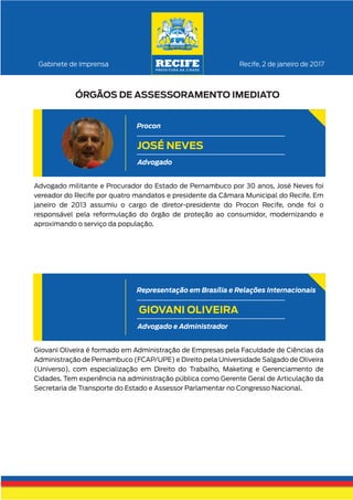 Advogado militante e Procurador do Estado de Pernambuco por 30 anos, José Neves foi
vereador do Recife por quatro mandatos e presidente da Câmara Municipal do Recife. Em
janeiro de 2013 assumiu o cargo de diretor-presidente do Procon Recife, onde foi o
responsável pela reformulação do órgão de proteção ao consumidor, modernizando e
aproximando o serviço da população.
Recife, 2 de janeiro de 2017Gabinete de Imprensa
ÓRGÃOS DE ASSESSORAMENTO IMEDIATO
JOSÉ NEVES
Advogado
Procon
Giovani Oliveira é formado em Administração de Empresas pela Faculdade de Ciências da
Administração de Pernambuco (FCAP/UPE) e Direito pela Universidade Salgado de Oliveira
(Universo), com especialização em Direito do Trabalho, Maketing e Gerenciamento de
Cidades. Tem experiência na administração pública como Gerente Geral de Articulação da
Secretaria de Transporte do Estado e Assessor Parlamentar no Congresso Nacional.
GIOVANI OLIVEIRA
Advogado e Administrador
Representação em Brasília e Relações Internacionais
 
