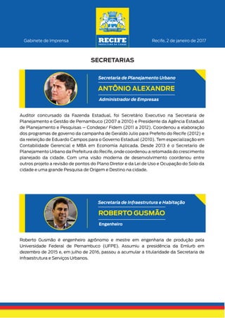 Recife, 2 de janeiro de 2017Gabinete de Imprensa
SECRETARIAS
Roberto Gusmão é engenheiro agrônomo e mestre em engenharia de produção pela
Universidade Federal de Pernambuco (UFPE). Assumiu a presidência da Emlurb em
dezembro de 2015 e, em julho de 2016, passou a acumular a titularidade da Secretaria de
Infraestrutura e Serviços Urbanos.
ROBERTO GUSMÃO
Secretaria de Infraestrutura e Habitação
Engenheiro
Auditor concursado da Fazenda Estadual, foi Secretário Executivo na Secretaria de
Planejamento e Gestão de Pernambuco (2007 a 2010) e Presidente da Agência Estadual
de Planejamento e Pesquisas – Condepe/ Fidem (2011 a 2012). Coordenou a elaboração
dos programas de governo da campanha de Geraldo Julio para Prefeito do Recife (2012) e
da reeleição de Eduardo Campos para o Governo Estadual (2010). Tem especialização em
Contabilidade Gerencial e MBA em Economia Aplicada. Desde 2013 é o Secretario de
Planejamento Urbano da Prefeitura do Recife, onde coordenou a retomada do crescimento
planejado da cidade. Com uma visão moderna de desenvolvimento coordenou entre
outros projeto a revisão de pontos do Plano Diretor e da Lei de Uso e Ocupação do Solo da
cidade e uma grande Pesquisa de Origem e Destino na cidade.
ANTÔNIO ALEXANDRE
Secretaria de Planejamento Urbano
Administrador de Empresas
 