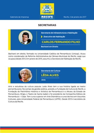 Atriz e estudiosa da cultura popular, Leda Alves tem a sua história ligada ao teatro
pernambucano. No campo da gestão pública, presidiu a Fundação de Cultura do Recife, a
Fundação do Patrimônio Histórico e Artístico de Pernambuco e o Museu do Estado de
Pernambuco. Dirigiu o Teatro de Santa Isabel e foi presidente da Companhia Editora de
Pernambuco – Cepe. Tem curso superior em Arte Dramática e curso técnico em Assuntos
Culturais, pela Universidade Federal de Pernambuco (UFPE). Desde 2013 é secretária de
Cultura do Recife.
LÊDA ALVES
Secretaria de Cultura
Atriz
Recife, 2 de janeiro de 2017Gabinete de Imprensa
SECRETARIAS
Bacharel em direito, formado na Universidade Católica de Pernambuco (Unicap). Atuou
como coordenador de Reforma Administrativa da Câmara Municipal do Recife, cargo que
ocupava desde 2013. Em janeiro de 2015, assumiu a Secretaria de Habitação do Recife.
CARLOS FERNANDO FILHO
Secretaria de Infraestrutura e Habitação
Bacharel em Direito
Executivo de Habitação
 