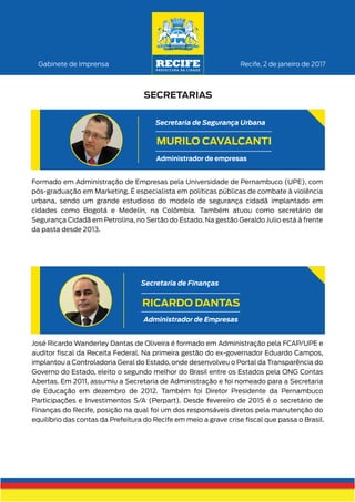 Recife, 2 de janeiro de 2017Gabinete de Imprensa
SECRETARIAS
Formado em Administração de Empresas pela Universidade de Pernambuco (UPE), com
pós-graduação em Marketing. É especialista em políticas públicas de combate à violência
urbana, sendo um grande estudioso do modelo de segurança cidadã implantado em
cidades como Bogotá e Medelín, na Colômbia. Também atuou como secretário de
Segurança Cidadã em Petrolina, no Sertão do Estado. Na gestão Geraldo Julio está à frente
da pasta desde 2013.
MURILO CAVALCANTI
Secretaria de Segurança Urbana
Administrador de empresas
José Ricardo Wanderley Dantas de Oliveira é formado em Administração pela FCAP/UPE e
auditor ﬁscal da Receita Federal. Na primeira gestão do ex-governador Eduardo Campos,
implantou a Controladoria Geral do Estado, onde desenvolveu o Portal da Transparência do
Governo do Estado, eleito o segundo melhor do Brasil entre os Estados pela ONG Contas
Abertas. Em 2011, assumiu a Secretaria de Administração e foi nomeado para a Secretaria
de Educação em dezembro de 2012. Também foi Diretor Presidente da Pernambuco
Participações e Investimentos S/A (Perpart). Desde fevereiro de 2015 é o secretário de
Finanças do Recife, posição na qual foi um dos responsáveis diretos pela manutenção do
equilíbrio das contas da Prefeitura do Recife em meio a grave crise ﬁscal que passa o Brasil.
RICARDO DANTAS
Administrador de Empresas
Secretaria de Finanças
 