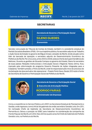 Recife, 2 de janeiro de 2017Gabinete de Imprensa
SECRETARIAS
Iniciou a experiência no Serviço Público, em 2007, na Secretaria Estadual de Planejamento e
Gestão, onde ingressou como oﬁcial de gabinete do então secretário Geraldo Julio. Em 2011,
foi nomeado Chefe de Gabinete da Secretaria de Desenvolvimento Econômico de
Pernambuco. Deixou a posição na SDEC para trabalhar na coordenação da campanha da
Frente Popular do Recife, em 2012. Nos últimos quatro anos foi Chefe de Gabinete do Prefeito
Geraldo Julio, na Prefeitura do Recife.
RODRIGO FARIAS
Administrador de Empresas
Secretaria de Governo e Participação Social
Executivo de Articulação Política
Servidor concursado do Tribunal de Contas do Estado, também é o presidente estadual do
Partido Socialista Brasileiro (PSB). Em sua trajetória pública,foi secretário adjunto de Trabalho
e Ação Social do Estado no governo de Miguel Arraes; vereador do Recife, tendo atuado como
líder da bancada de oposição; e secretário adjunto de Desenvolvimento Econômico da
Prefeitura do Recife.Por cinco anos,entre 2003 e 2008,esteve à frente da Superintendência do
Metrorec. Durante as gestões de Eduardo Campos no governo do Estado, Sileno foi secretário
de duas pastas: Relações Institucionais e Articulação Social e Regional. Nesta última, ﬁcou
marcado pela reformulação do programa Governo Presente de Ações Integradas para a
Cidadania. Também presidiu o Porto do Recife, onde foi responsável pelo início do processo de
revitalização da área portuária não operacional - Projeto Porto Novo. Desde 2013 está à frente
da Secretaria de Governo e Participação Social da Prefeitura do Recife.
SILENO GUEDES
Economista
Secretaria de Governo e Participação Social
 
