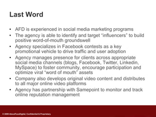 Last Word

       • AFD is experienced in social media marketing programs
       • The agency is able to identify and target “influencers” to build
         positive word-of-mouth groundswell
       • Agency specializes in Facebook contests as a key
         promotional vehicle to drive traffic and user adoption
       • Agency manages presence for clients across appropriate
         social media channels (blogs, Facebook, Twitter, Linkedin,
         MySpace) to foster community, encourage participation and
         optimize viral “word of mouth” assets
       • Company also develops original video content and distributes
         to all major online video platforms
       • Agency has partnership with Samepoint to monitor and track
         online reputation management


© 2009 AboutFaceDigital, Confidential & Proprietary
 