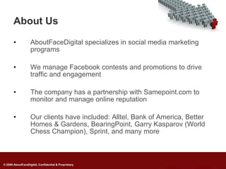 About Us

       •           AboutFaceDigital specializes in social media marketing
                   programs

       •           We manage Facebook contests and promotions to drive
                   traffic and engagement

       •           The company has a partnership with Samepoint.com to
                   monitor and manage online reputation

       •           Our clients have included: Alltel, Bank of America, Better
                   Homes & Gardens, BearingPoint, Garry Kasparov (World
                   Chess Champion), Sprint, and many more



© 2009 AboutFaceDigital, Confidential & Proprietary
 