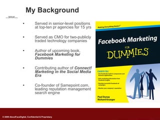 My Background
         QuickTimeª and a
          decompressor
   are needed to see this picture.




                                     •     Served in senior-level positions
                                           at top-ten pr agencies for 15 yrs

                                     •     Served as CMO for two-publicly
                                           traded technology companies

                                     •     Author of upcoming book,
                                           Facebook Marketing for
                                           Dummies

                                     •     Contributing author of Connect!
                                           Marketing in the Social Media
                                           Era

                                     •     Co-founder of Samepoint.com,
                                           leading reputation management
                                           search engine




© 2009 AboutFaceDigital, Confidential & Proprietary
 