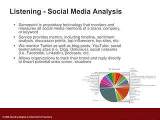 Listening - Social Media Analysis
           • Samepoint is proprietary technology that monitors and
             measures all social media mentions of a brand, company,
             or keyword
           • Service provides metrics, including timeline, sentiment
             analysis, discussion points, top influencers, top sites, etc.
           • We monitor Twitter as well as blog posts, YouTube, social
             bookmarking sites (I.e. Digg, Delicious), social networks
             (I.e. Facebook, LinkedIn), podcasts, etc.
           • Allows organizations to track their brand and reply directly
             to thwart potential crisis comm. situations




© 2009 AboutFaceDigital, Confidential & Proprietary
 