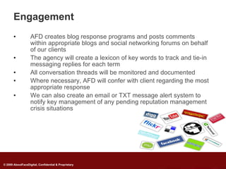 Engagement
       •           AFD creates blog response programs and posts comments
                   within appropriate blogs and social networking forums on behalf
                   of our clients
       •           The agency will create a lexicon of key words to track and tie-in
                   messaging replies for each term
       •           All conversation threads will be monitored and documented
       •           Where necessary, AFD will confer with client regarding the most
                   appropriate response
       •           We can also create an email or TXT message alert system to
                   notify key management of any pending reputation management
                   crisis situations




© 2009 AboutFaceDigital, Confidential & Proprietary
 