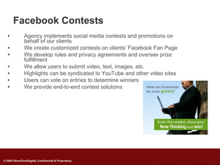 Facebook Contests
   •           Agency implements social media contests and promotions on
               behalf of our clients
   •           We create customized contests on clients’ Facebook Fan Page
   •           We develop rules and privacy agreements and oversee prize
               fulfillment
   •           We allow users to submit video, text, images, etc.
   •           Highlights can be syndicated to YouTube and other video sites
   •           Users can vote on entries to determine winners
   •           We provide end-to-end contest solutions




                                                      Goodwill
                                Promote



© 2009 AboutFaceDigital, Confidential & Proprietary
 