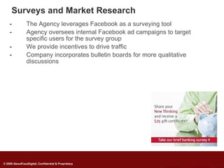 Surveys and Market Research
    -           The Agency leverages Facebook as a surveying tool
    -           Agency oversees internal Facebook ad campaigns to target
                specific users for the survey group
    -           We provide incentives to drive traffic
    -           Company incorporates bulletin boards for more qualitative
                discussions




© 2009 AboutFaceDigital, Confidential & Proprietary
 
