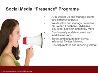 Social Media “Presence” Programs
                                                      •   AFD will set-up and manage clients’
                                                          social media outposts
                                                      •   We develop and manage presence
                                                          on Twitter, Facebook, MySpace,
                                                          YouTube, Linkedin and many more
                                                      •   Continuously update content and
                                                          lead discussions
                                                      •   Target and acquire tech-savvy,
                                                          influential Twitter following
                                                      •   Develop metrics and reporting format




© 2009 AboutFaceDigital, Confidential & Proprietary
 