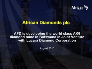 African Diamonds plc
AFD is developing the world class AK6
diamond mine in Botswana in Joint Venture
with Lucara Diamond Corporation
August 2010
 