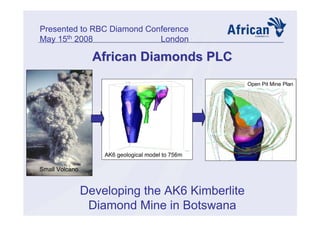 African Diamonds PLCAfrican Diamonds PLC
Developing the AK6 Kimberlite
Diamond Mine in Botswana
Presented to RBC Diamond Conference
May 15th 2008 London
AK6 geological model to 756m
Open Pit Mine Plan
Small Volcano
 