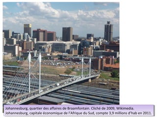 Johannesburg, quartier des affaires de Braamfontain. Cliché de 2009, Wikimedia.
 Johannesburg, quartier des affaires de Braamfontain. Cliché de 2009, Wikimedia.
Johannesburg, capitale économique de l’Afrique du Sud, compte 3,9 millions d’hab en 2011.
 Johannesburg, capitale économique de l’Afrique du Sud, compte 3,9 millions d’hab en 2011.
 