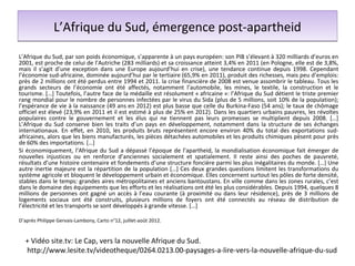 L’Afrique du Sud, émergence post-apartheid
L’Afrique du Sud, par son poids économique, s’apparente à un pays européen: son PIB s’élevant à 320 milliards d’euros en
2001, est proche de celui de l’Autriche (283 milliards) et sa croissance atteint 3,4% en 2011 (en Pologne, elle est de 3,8%,
mais il s’agit d’une exception dans une Europe aujourd’hui en crise), une tendance continue depuis 1998. Cependant
l’économie sud-africaine, dominée aujourd’hui par le tertiaire (65,9% en 2011), produit des richesses, mais peu d’emplois:
près de 2 millions ont été perdus entre 1994 et 2011. la crise financière de 2008 est venue assombrir le tableau. Tous les
grands secteurs de l’économie ont été affectés, notamment l’automobile, les mines, le textile, la construction et le
tourisme. […] Toutefois, l’autre face de la médaille est résolument « africaine »: l’Afrique du Sud détient le triste premier
rang mondial pour le nombre de personnes infectées par le virus du Sida (plus de 5 millions, soit 10% de la population);
l’espérance de vie à la naissance (49 ans en 2012) est plus basse que celle du Burkina-Faso (54 ans); le taux de chômage
officiel est élevé (23,9% en 2011 et il est estimé à plus de 25% en 2012). Dans les quartiers urbains pauvres, les révoltes
populaires contre le gouvernement et les élus qui ne tiennent pas leurs promesses se multiplient depuis 2008. […]
L’Afrique du Sud conserve bien les traits d’un pays en développement, notamment dans la structure de ses échanges
internationaux. En effet, en 2010, les produits bruts représentent encore environ 40% du total des exportations sud-
africaines, alors que les biens manufacturés, les pièces détachées automobiles et les produits chimiques pèsent pour près
de 60% des importations. […]
Si économiquement, l’Afrique du Sud a dépassé l’époque de l’apartheid, la mondialisation économique fait émerger de
nouvelles injustices ou en renforce d’anciennes socialement et spatialement. Il reste ainsi des poches de pauvreté,
résultats d’une histoire centenaire et fondements d’une structure foncière parmi les plus inégalitaires du monde. […] Une
autre inertie majeure est la répartition de la population […] Ces deux grandes questions limitent les transformations du
système agricole et bloquent le développement urbain et économique. Elles concernent surtout les pôles de forte densité,
stables dans le temps: grandes aires métropolitaines et anciens bantoustans. En ville comme dans les zones rurales, c’est
dans le domaine des équipements que les efforts et les réalisations ont été les plus considérables. Depuis 1994, quelques 8
millions de personnes ont gagné un accès à l’eau courante (à proximité ou dans leur résidence), près de 3 millions de
logements sociaux ont été construits, plusieurs millions de foyers ont été connectés au réseau de distribution de
l’électricité et les transports se sont développés à grande vitesse. […]

D’après Philippe Gervais-Lambony, Carto n°12, juillet-août 2012.


  + Vidéo site.tv: Le Cap, vers la nouvelle Afrique du Sud.
  http://www.lesite.tv/videotheque/0264.0213.00-paysages-a-lire-vers-la-nouvelle-afrique-du-sud
 