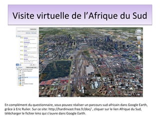 Visite virtuelle de l’Afrique du Sud




En complément du questionnaire, vous pouvez réaliser un parcours sud-africain dans Google Earth,
grâce à Eric Rulier. Sur ce site: http://hardinvast.free.fr/doc/ , cliquer sur le lien Afrique du Sud,
télécharger le fichier kmz qui s’ouvre dans Google Earth.
 