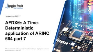AFDX®: A Time-
Deterministic
application of ARINC
664 part 7
*This presentation is the intellectual property of Logic Fruit Technologies . Any plagiarism or misuse is
punishable according to Indian Laws.
November 2022
 