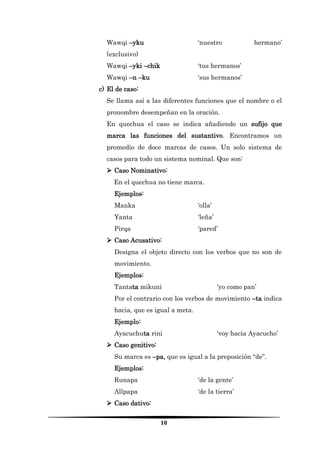 10 
Wawqi –yku ‘nuestro hermano’ (exclusivo) 
Wawqi –yki –chik ‘tus hermanos’ 
Wawqi –n –ku ‘sus hermanos’ 
c) El de caso: 
Se llama así a las diferentes funciones que el nombre o el pronombre desempeñan en la oración. 
En quechua el caso se indica añadiendo un sufijo que marca las funciones del sustantivo. Encontramos un promedio de doce marcas de casos. Un solo sistema de casos para todo un sistema nominal. Que son: 
 Caso Nominativo: 
En el quechua no tiene marca. 
Ejemplos: 
Manka ‘olla’ 
Yanta ‘leña’ 
Pirqa ‘pared’ 
 Caso Acusativo: 
Designa el objeto directo con los verbos que no son de movimiento. 
Ejemplos: 
Tantata mikuni ‘yo como pan’ 
Por el contrario con los verbos de movimiento –ta indica hacia, que es igual a meta. 
Ejemplo: 
Ayacuchuta rini ‘voy hacia Ayacucho’ 
 Caso genitivo: 
Su marca es –pa, que es igual a la preposición “de”. 
Ejemplos: 
Runapa ‘de la gente’ 
Allpapa ‘de la tierra’ 
 Caso dativo:  