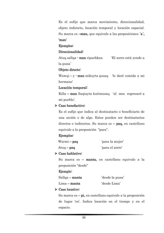 11 
Es el sufijo que marca movimiento, direccionalidad, objeto indirecto, locación temporal y locación espacial. Su marca es –man, que equivale a las preposiciones ´a´, ‘man’ 
Ejemplos: 
Direccionalidad: 
Atuq sallqa - man ripuchkan ‘El zorro está yendo a la puna’ 
Objeto directo: 
Wawqi – y - man mikuyta qusaq ‘le daré comida a mi hermano’ 
Locación temporal: 
Killa – man llaqtayta kutimusaq ‘al mes regresaré a mi pueblo’. 
 Caso benefactivo: 
Es el sufijo que indica al destinatario o beneficiario de una acción o de algo. Estos pueden ser destinatarios directos o indirectos. Su marca es – paq, en castellano equivale a la preposición “para”. 
Ejemplos: 
Warmi – paq ‘para la mujer’ 
Atuq – paq ‘para el zorro’ 
 Caso hablativo: 
Su marca es – manta, en castellano equivale a la preposición “desde” 
Ejemplo: 
Sallqa – manta ‘desde la puna’ 
Lima – manta ‘desde Lima’ 
 Caso locativo: 
Su marca es – pi, en castellano equivale a la preposición de lugar ‘en’. Indica locación en el tiempo y en el espacio.  