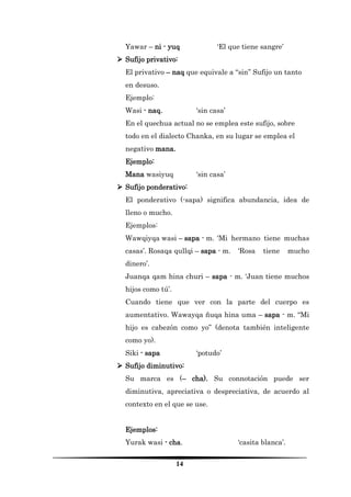 14 
Yawar – ni - yuq ‘El que tiene sangre’ 
 Sufijo privativo: 
El privativo – naq que equivale a “sin” Sufijo un tanto en desuso. 
Ejemplo: 
Wasi - naq. ‘sin casa’ 
En el quechua actual no se emplea este sufijo, sobre todo en el dialecto Chanka, en su lugar se emplea el negativo mana. 
Ejemplo: 
Mana wasiyuq ‘sin casa’ 
 Sufijo ponderativo: 
El ponderativo (-sapa) significa abundancia, idea de lleno o mucho. 
Ejemplos: 
Wawqiyqa wasi – sapa - m. ‘Mi hermano tiene muchas casas’. Rosaqa qullqi – sapa - m. ‘Rosa tiene mucho dinero’. 
Juanqa qam hina churi – sapa - m. ‘Juan tiene muchos hijos como tú’. 
Cuando tiene que ver con la parte del cuerpo es aumentativo. Wawayqa ñuqa hina uma – sapa - m. “Mi hijo es cabezón como yo” (denota también inteligente como yo). 
Siki - sapa ‘potudo’ 
 Sufijo diminutivo: 
Su marca es (– cha). Su connotación puede ser diminutiva, apreciativa o despreciativa, de acuerdo al contexto en el que se use. 
Ejemplos: 
Yurak wasi - cha. ‘casita blanca’.  
