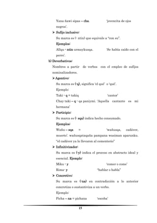 15 
Yana ñawi sipas – cha. ‘jovencita de ojos negros’. 
 Sufijo inclusivo: 
Su marca es (- ntin) que equivale a “con su”. 
Ejemplos: 
Allqu - ntin urmaykusqa. ‘Se había caído con el perro’. 
b) Deverbativos: 
Nombres a partir de verbos con el empleo de sufijos nominalizadores. 
 Agentivo: 
Su marca es (-q), significa ‘el qué’ o ‘qué’. 
Ejemplo: 
Taki - q = takiq ‘cantor’ 
Chay taki – q - qa paniymi. ‘Aquella cantante es mi hermana’ 
 Participio: 
Su marca es (- sqa) indica hecho consumado. 
Ejemplos: 
Wañu – sqa = ‘wañusqa, cadáver, muerto’. wañusqataqaña pampana wasiman aparunku. “el cadáver ya lo llevaron al cementerio” 
 Infinitivizador: 
Su marca es (-y) indica el proceso en abstracto ideal y esencial. Ejemplo: 
Miku - y ‘comer o come’ 
Rima- y “hablar o habla” 
 Concretivo: 
Su marca es (-na) en contradicción a lo anterior concretiza o sustantiviza a un verbo. 
Ejemplo: 
Picha – na = pichana ‘escoba’  