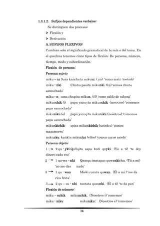 16 
1.3.1.2. Sufijos dependientes verbales: 
Se distinguen dos procesos: 
 Flexión y 
 Derivación 
A. SUFIJOS FLEXIVOS: 
Cambian solo el significado gramatical de la raíz o del tema. En el quechua tenemos cinco tipos de flexión: De persona, número, tiempo, modo y subordinación. 
Flexión de persona: 
Persona sujeto 
miku – ni Sara kanchata mikuni. ( yo) ‘como maíz tostado’ 
miku - nki Chuñu pasita mikunki. (tú) ‘comes chuño sancochado’ 
miku - n uma chupita mikun. (él) ‘come caldo de cabeza’ 
mikunchik (i) papa yanuyta mikunchik (nosotros) ‘comemos papa sancochada’ 
mikuniku (e) papa yanuyta mikuniku (nosotros) ‘comemos papa sancochada’ 
mikunkichik apita mikunkichik (ustedes) ‘comen mazamorra’ 
mikunku kankta mikunku (ellos) ‘comen carne asada’ 
Persona objeto: 
1 2 qu - yki Qullqita sapa kuti quyki. (Yo a ti) ‘te doy dinero cada vez’ 
2 1 qu-wa - nki Qamqa imatapas quwankichu. (Tú a mi) ‘no me das nada’ 
3 1 qu - wan Miski ruruta quwan. (Él a mi ) ‘me da rica fruta’ 
3 2 qu – su - nki tantata qusunki. (Él a ti) ‘te da pan’ 
Flexión de número: 
miku – nchik mikunchik. (Nosotros i) ‘comemos’ 
miku - niku mikuniku.’ (Nosotros e) ‘comemos’  