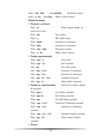 17 
miku – nki - chik mikunkichik. ‘(Ustedes) comen’ 
miku – n - ku mikunku. (Ellos o ellas) ‘comen’ 
Flexión de tiempo: 
 Presente o no futuro: 
Taki - ni Ñuqa urqupi takini. ‘yo canto en el cerro’ 
Taki - nki (tú) ‘cantas’ 
Taki - n (Él o ella) ‘canta’ 
Taki - nchik (nosotros i) ‘cantamos’ 
Taki - niku (nosotros e) ‘cantamos’ 
Taki – nki – chik (Ustedes) ‘cantan’ 
Taki – n - ku (Ellos, ellas) ‘cantan’ 
 Pasado experimentado: 
Taki – rqa - ni (yo) ‘canté’ 
Taki – rqa - nki (tú) ‘cantaste’ 
taki - rqa (él o ella) ‘cantó’ 
taki – rqa - nchik (nosotros i) ‘cantamos’ 
taki – rqa - niku (nosotros e) ‘cantamos’ 
taki – rqa - nki - chik (ustedes) ‘cantaron’ 
taki – rqa - ku (ellos, ellas) ‘cantaron’ 
 Pasado no –experimentado (narrativo o mítico, propio de leyenda) 
Taki - sqa-ni (yo) ‘había cantado’. 
Taki - sqa-nki (tú) ‘habías cantado’ 
Taki - sqa (él, ella) ‘había cantado’ 
Taki – sqa - nchik (nosotros i) ‘habíamos cantado’ 
Taki – sqa - niku (nosotros e) ‘habíamos cantado’ 
Taki – sqa – nki - chik (ustedes) ‘habían cantado’ 
Taki - sqa – Ku (ellos o ellas) ‘habían cantado’ 
 Futuro:  