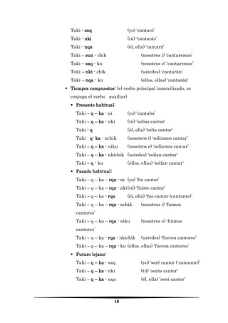18 
Taki - saq (yo) ‘cantaré’ 
Taki - nki (tú) ‘cantarás’ 
Taki - nqa (él, ella) ‘cantará’ 
Taki – sun - chik (nosotros i) ‘cantaremos’ 
Taki – saq - ku (nosotros e) ‘cantaremos’ 
Taki – nki - chik (ustedes) ‘cantarán’ 
Taki – nqa - ku (ellos, ellas) ‘cantarán’ 
 Tiempos compuestos: (el verbo principal inmovilizado, se conjuga el verbo auxiliar) 
 Presente habitual: 
Taki – q – ka - ni (yo) ‘cantaba’ 
Taki – q – ka - nki (tú) ‘solías cantar’ 
Taki - q (él, ella) ‘solía cantar’ 
Taki - q- ka - nchik (nosotros i) ‘solíamos cantar’ 
Taki – q – ka - niku (nosotros e) ‘solíamos cantar’ 
Taki – q – ka - nkichik (ustedes) ‘solían cantar’ 
Taki – q - ku (ellos, ellas) ‘solían cantar’ 
 Pasado habitual: 
Taki – q – ka – rqa - ni (yo) ‘fui cantor’ 
Taki – q – ka – rqa - nki (tú) ‘fuiste cantor’ 
Taki – q – ka - rqa (él, ella) ‘fue cantor (cantante)’ 
Taki – q – ka – rqa - nchik (nosotros i) ‘fuimos cantores’ 
Taki – q – ka – rqa - niku (nosotros e) ‘fuimos cantores` 
Taki – q – ka - rqa - nkichik (ustedes) ‘fueron cantores’ 
Taki – q – ka – rqa - ku (ellos, ellas) ‘fueron cantores’ 
 Futuro lejano: 
Taki – q – ka - saq (yo) ‘seré cantor ( cantante)’ 
Taki – q – ka - nki (tú) ‘serás cantor’ 
Taki – q – ka - nqa (él, ella) ‘será cantor’  