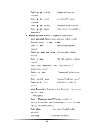 19 
Taki – q – ka - sunchik (nosotros i) ‘seremos cantores’ 
Taki – q – ka - saqku (nosotros e) ‘seremos cantores’ 
Taki – q – ka - nkichik (ustedes) ‘serán cantores’ 
Taki – q – ka - nqaku (ellos, ellas) ‘serán cantores (cantantes)’ 
 Flexión de Modo: Potencial u optativo e imperativo 
 Modo potencial: Aparece como algo que podría ocurrir. 
Sus marcas son: – man y – waq. 
Taki – y – man (yo) ‘cantaría (podría cantar)’ 
Taki – nki - man (taki - waq) (tú) ‘cantarías (podría cantar)’ 
Taki – n - man (él, ella) ‘cantaría (pudiera cantar) 
Taki – nchik - man (taki – waq - chik) (nosotros i) ‘pudiéramos cantar’ 
Taki – yku - man (nosotros e) ‘pudiéramos cantar’ 
Taki – nkichik - man (ustedes) ‘pudieran cantar’ 
Taki – n – ku - man (ellos, ellas) ‘pudieran cantar’. 
 Modo Imperativo. Expresa orden: Kamachiy. Sus marcas son –y, - chun, 
- sun y ychik. 
Taki – y Flexión de Modo: Potencial u optativo e imperativo (ustedes) ‘pudieran cantar’ taki – n – ku - man o Canta (tú) (orden directa) 
Taki - chun Que cante (él, ella) (orden indirecta) 
Taki - sun Cantemos (nosotros)  