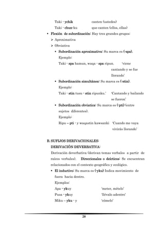 20 
Taki - ychik canten (ustedes) 
Taki - chun-ku que canten (ellos, ellas) 
 Flexión de subordinación: Hay tres grandes grupos: 
 Aproximativa 
 Obviativa 
 Subordinación aproximativa: Su marca es (-spa). 
Ejemplo: 
Taki - spa hamun, waqa - spa ripun. ‘viene cantando y se fue llorando’ 
 Subordinación simultánea: Su marca es (-stin). 
Ejemplo: 
Taki - stin tusu - stin ripunku.’ ‘Cantando y bailando se fueron’ 
 Subordinación obviatica: Su marca es (-pti) (entre sujetos diferentes). 
Ejemplo: 
Ripu – pti - y waqastin kawsanki ‘Cuando me vaya vivirás llorando’ 
B. SUFIJOS DERIVACIONALES: 
DERIVACIÓN DEVERBATIVA: 
Derivación deverbativa (derivan temas verbales a partir de raíces verbales). Direccionales o deícticos: Se encuentran relacionados con el contexto geográfico y ecológico. 
 El inductivo: Su marca es (-yku) Indica movimiento de fuera hacia dentro. 
Ejemplos: 
Apa - ykuy ‘meter, mételo’ 
Pusa - ykuy ‘llévalo adentro’ 
Miku – yku - y ‘cómelo’  