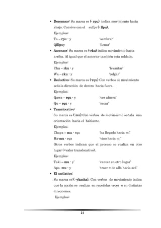 21 
 Descensor: Su marca es (- rpu) indica movimiento hacia abajo. Convive con el sufijo (- llpu). 
Ejemplos: 
Ta – rpu - y ‘sembrar’ 
Qillpuy ‘llenar’ 
 Ascensor: Su marca es (-rku) indica movimiento hacia arriba. Al igual que el anterior también esta soldado. 
Ejemplos: 
Chu – rku - y ‘levantar’ 
Wa – rku - y ‘colgar’ 
 Deductivo: Su marca es (-rqu) Con verbos de movimiento señala dirección de dentro hacia fuera. 
Ejemplos: 
Qawa – rqu - y ‘ver afuera’ 
Qu – rqu - y ‘sacar’ 
 Translocativo: 
Su marca es (-mu) Con verbos de movimiento señala una orientación hacia el hablante. 
Ejemplos: 
Chaya – mu - rqa ‘ha llegado hacia mí’ 
Ha-mu - rqa ‘vino hacia mí’ 
Otros verbos indican que el proceso se realiza en otro lugar (=valor translocativo). 
Ejemplos: 
Taki – mu - y’ ‘cantar en otro lugar’ 
Apa mu - y ‘traer = de allá hacia acá’ 
 El oscilativo: 
Su marca es:( -ykacha). Con verbos de movimiento indica que la acción se realiza en repetidas veces o en distintas direcciones. 
Ejemplos:  