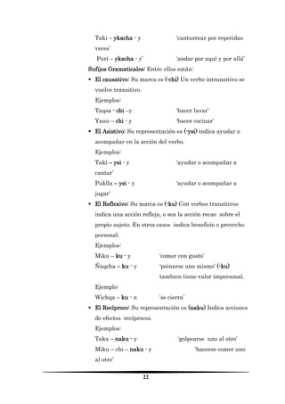 22 
Taki – ykacha - y ‘canturrear por repetidas veces’ 
Puri – ykacha - y’ ‘andar por aquí y por allá’ 
Sufijos Gramaticales: Entre ellos están: 
 El causativo: Su marca es (-chi) Un verbo intransitivo se vuelve transitivo. 
Ejemplos: 
Taqsa - chi –y ‘hacer lavar’ 
Yanu – chi - y ‘hacer cocinar’ 
 El Asistivo: Su representación es (-ysi) indica ayudar o acompañar en la acción del verbo. 
Ejemplos: 
Taki – ysi - y ‘ayudar o acompañar a cantar’ 
Puklla – ysi - y ‘ayudar o acompañar a jugar’ 
 El Reflexivo: Su marca es (-ku) Con verbos transitivos indica una acción refleja, o sea la acción recae sobre el propio sujeto. En otros casos indica beneficio o provecho personal. 
Ejemplos: 
Miku – ku - y ‘comer con gusto’ 
Ñaqcha – ku - y ‘peinarse uno mismo’ (-ku) tambien tiene valor impersonal. 
Ejemplo: 
Wichqa – ku - n ‘se cierra’ 
 El Recíproco: Su representación es (naku) Indica acciones de efectos recíprocos. 
Ejemplos: 
Taka – naku - y ‘golpearse uno al otro’ 
Miku – chi – naku - y ‘hacerse comer uno al otro’  