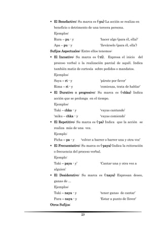 23 
 El Benefactivo: Su marca es (-pu) La acción se realiza en beneficio o detrimento de una tercera persona. 
Ejemplos: 
Rura – pu - y ‘hacer algo (para él, ella)’ 
Apa – pu - y ‘llevárselo (para él, ella’) 
Sufijos Aspectuales: Entre ellos tenemos: 
 El Incoativo: Su marca es (-ri). Expresa el inicio del proceso verbal o la realización parcial de aquél. Indica también matiz de cortesía sobre pedidos o mandatos. 
Ejemplos: 
Saya – ri - y ‘párate por favor’ 
Rima – ri - y ‘comienza, trata de hablar’ 
 El Durativo o progresivo: Su marca es (-chka) Indica acción que se prolonga en el tiempo. 
Ejemplos: 
Taki – chka - y ‘vayas cantando’ 
‘miku – chka - y ‘vayas comiendo’ 
 El Repetitivo: Su marca es (-pa) Indica que la acción se realiza más de una vez. 
Ejemplo: 
Picha – pa - y ‘volver a barrer o barrer una y otra vez’ 
 El Frecuentativo: Su marca es (-paya) Indica la reiteración o frecuencia del proceso verbal. 
Ejemplo: 
Taki – paya - y’ ‘Cantar una y otra vez a alguien’ 
 El Desiderativo: Su marca es (-naya) Expresan deseo, ganas de ... 
Ejemplos: 
Taki – naya - y ‘tener ganas de cantar’ 
Para – naya - y ‘Estar a punto de llover’ 
Otros Sufijos:  