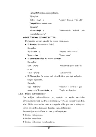 24 
(-irpari) Denota acción múltiple. 
Ejemplos: 
Miku – rpari - y ‘Comer de aquí y de allá’ 
(-raya) Denota estatismo. 
Ejemplo: 
Kicha – raya - y ‘Permanecer abierto por ejemplo la puerta’ 
a) DERIVACIÓN DENOMINATIVA: 
Derivación verbal a partir de raíces nominales. 
 El Fáctico: Su marca es (-cha) 
Ejemplos: 
Wasi – cha - y ‘hacer o techar casa’ 
‘Yana – cha - y ‘Ennegrecer’ 
 El Transformativo: Su marca es (-ya). 
Ejemplos: 
Unu – ya - y ‘volverse líquido como el agua’ 
Tullu – ya - y ‘Enflaquecer’ 
 El Simulativo: Su marca es (-tuku) Indica que algo o alguien finge o aparenta. 
Ejemplo: 
Upa – tuku - y ‘hacerse el sordo o el que no escucha’ Runa – tuku - y ‘fingir ser hombre’ 
1.3.2. Sufijos independientes: 
Los sufijos independientes, en cambio, no están asociados privativamente con las frases nominales, verbales o adjetivales. Son adscribible a cualquier base o categoría, sólo que con la categoría verbo, no puede adjuntarse directa o inmediatamente. 
Estos sufijos se clasifican en tres grandes grupos: 
 Sufijos validadores. 
 Sufijos conectivos. 
 Sufijos enfáticos o corroborativos.  