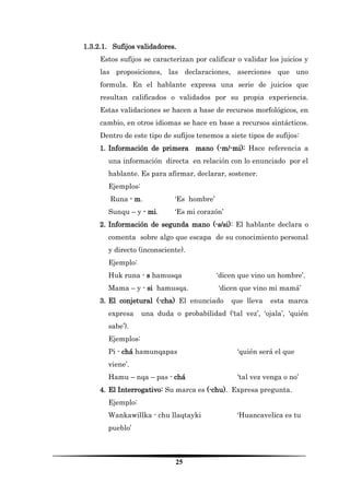 25 
1.3.2.1. Sufijos validadores. 
Estos sufijos se caracterizan por calificar o validar los juicios y las proposiciones, las declaraciones, aserciones que uno formula. En el hablante expresa una serie de juicios que resultan calificados o validados por su propia experiencia. Estas validaciones se hacen a base de recursos morfológicos, en cambio, en otros idiomas se hace en base a recursos sintácticos. Dentro de este tipo de sufijos tenemos a siete tipos de sufijos: 
1. Información de primera mano (-m/-mi): Hace referencia a una información directa en relación con lo enunciado por el hablante. Es para afirmar, declarar, sostener. 
Ejemplos: 
Runa - m. ‘Es hombre’ 
Sunqu – y - mi. ‘Es mi corazón’ 
2. Información de segunda mano (-s/si): El hablante declara o comenta sobre algo que escapa de su conocimiento personal y directo (inconsciente). 
Ejemplo: 
Huk runa - s hamusqa ‘dicen que vino un hombre’. 
Mama – y - si hamusqa. ‘dicen que vino mi mamá’ 
3. El conjetural (-cha) El enunciado que lleva esta marca expresa una duda o probabilidad (‘tal vez’, ‘ojala’, ‘quién sabe’). 
Ejemplos: 
Pi - chá hamunqapas ‘quién será el que viene’. 
Hamu – nqa – pas - chá ‘tal vez venga o no’ 
4. El Interrogativo: Su marca es (-chu). Expresa pregunta. 
Ejemplo: 
Wankawillka - chu llaqtayki ‘Huancavelica es tu pueblo’  