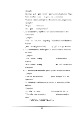 27 
Ejemplo: 
Kaypiqa qari - pas warmi - pas kamachikuqkunam ’Aquí tanto hombres como mujeres son autoridades’ 
También connota ambigüedad desconocimiento, imprecisión. 
Ejemplos: 
Pi - pas ‘quién sea’ 
Ima – pas ‘cualquier cosa’ 
4. El Contrastivo (- taq) Establece una coordinación de tipo contrastivo. 
Ejemplos: 
Taki – saq - taq tusu – saq - taq. ‘cantaré así como también bailaré’ 
¿Ima – ta - taq munankiri? ‘y, ¿qué es lo que deseas? 
5. El Continuativo (- raq) Expresa la continuidad de un estado de cosas. 
Ejemplos: 
Tusu – chka – n - raq. “Está bailando todavía’ 
Miku – chka – n - raq. (Él, ella) ‘todavía está comiendo’ 
6. El Discontinuativo (-ña) Expresa que no se debe continuar. 
Ejemplo: 
Ama - ña waqay-ñachu ‘ya no llores ya’ o ‘ya no llores más’ 
7. El limitativo (- lla) Transmite afecto o es atenuador en las órdenes. 
Ejemplos: 
Pay – lla - m rinqa. ‘Solamente él o ella irá’ 
Yaku – lla – ta - m munani ‘solamente quiero agua’ 
PRÁCTICA CALIFICADA N° 01  