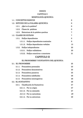 2 
INDICE 
CAPITULO I 
MORFOLOGÍA QUECHUA 
1.1. CONCEPTOS BÁSICOS 6 
1.2. ESTUDIO DE LA PALABRA QUECHUA 6 
1.2.1. ¿Qué es la palabra? 6 
1.2.2. Clases de palabras 6 
1.2.3. Estructura de la palabra quechua 7 
1.3. CLASES DE SUFIJOS 7 
1.3.1. Sufijos dependientes 8 
1.3.1.1. Sufijos dependientes nominales 8 
1.3.1.2. Sufijos dependientes verbales 13 
1.3.2. Sufijos independientes 20 
1.3.2.1. Sufijos validadores 20 
1.3.2.2. Sufijos conectivos o conectores 21 
CAPITULO II 
EL PRONOMBRE Y SUSTANTIVO DEL QUECHUA 
2.1. EL PRONOMBRE 25 
2.1.1. Pronombres personales 25 
2.1.2. Pronombres demostrativos 25 
2.1.3. Pronombres posesivos 25 
2.1.4. Pronombres indefinidos 26 
2.1.5. Pronombres interrogativos 26 
2.2. EL SUSTANTIVO 26 
2.2.1. Clasificación de Sustantivos 27 
2.2.1.1. Por su origen 27 
2.2.1.2. Por su extensión 27 
2.2.1.3. Por su naturaleza 28 
2.2.1.4. Por su estructura 29 
 
