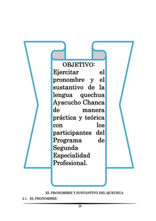 29 
EL PRONOMBRE Y SUSTANTIVO DEL QUECHUA 
2.1. EL PRONOMBRE: 
OBJETIVO: 
Ejercitar el pronombre y el sustantivo de la lengua quechua Ayacucho Chanca de manera práctica y teórica con los participantes del Programa de Segunda Especialidad Profesional. 
 