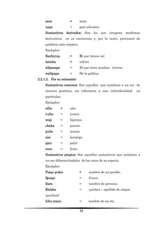 33 
sara = maíz 
usqu = gato silvestre 
Sustantivos derivados: Son los que integran morfemas derivativos en su estructura y, por lo tanto, provienen de palabras más simples. 
Ejemplos: 
Kachiyuq = El que tienen sal 
inticha = solcito 
allpasapa = El que tiene muchas tierras. 
wallpapa = De la gallina. 
2.2.1.2. Por su extensión: 
Sustantivos comunes: Son aquellos que nombran a un ser de manera genérica, sin referencia a una individualidad en particular. 
Ejemplos: 
sillu = uña 
kullu = tronco 
wiqi = lágrima 
chaka = puente 
pullo = manta 
sisi = hormiga 
qiru = palo) 
ruru = fruto 
Sustantivos propios: Son aquellos sustantivos que nombran a un ser diferenciándolos de los otros de su especie. 
Ejemplos: 
Pisqu pukio = nombre de un pueblo. 
Qusqu = Cusco. 
Sara = nombre de persona. 
Kichka = quichca – apellido de origen quechua) 
Ichu mayu = nombre de un río.  