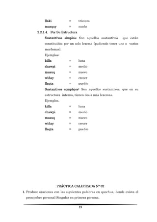 35 
llaki = tristeza 
musquy = sueño 
2.2.1.4. Por Su Estructura 
Sustantivos simples: Son aquellos sustantivos que están constituidos por un solo lexema (pudiendo tener uno o varios morfemas). 
Ejemplos: 
killa = luna 
chawpi = medio 
musuq = nuevo 
wiñay = crecer 
llaqta = pueblo 
Sustantivos complejos: Son aquellos sustantivos, que en su estructura interna, tienen dos a más lexemas. 
Ejemplos. 
killa = luna 
chawpi = medio 
musuq = nuevo 
wiñay = crecer 
llaqta = pueblo 
PRÁCTICA CALIFICADA N° 02 
1. Produce oraciones con las siguientes palabras en quechua, donde exista el pronombre personal Singular en primera persona.  