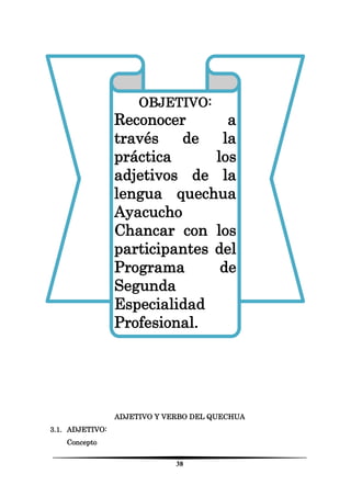 38 
ADJETIVO Y VERBO DEL QUECHUA 
3.1. ADJETIVO: 
Concepto 
OBJETIVO: 
Reconocer a través de la práctica los adjetivos de la lengua quechua Ayacucho Chancar con los participantes del Programa de Segunda Especialidad Profesional. 
 
