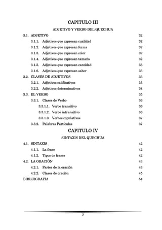 3 
CAPITULO III 
ADJETIVO Y VERBO DEL QUECHUA 
3.1. ADJETIVO 32 
3.1.1. Adjetivos que expresan cualidad 32 
3.1.2. Adjetivos que expresan forma 32 
3.1.3. Adjetivos que expresan color 32 
3.1.4. Adjetivos que expresan tamaño 32 
3.1.5. Adjetivos que expresan cantidad 33 
3.1.6. Adjetivos que expresan sabor 33 
3.2. CLASES DE ADJETIVOS 33 
3.2.1. Adjetivos calificativos 33 
3.2.2. Adjetivos determinativos 34 
3.3. EL VERBO 35 
3.3.1. Clases de Verbo 36 
3.3.1.1. Verbo transitivo 36 
3.3.1.2. Verbo intransitivo 36 
3.3.1.3. Verbos copulativos 37 
3.3.2. Palabras Partículas 37 
CAPITULO IV 
SINTAXIS DEL QUECHUA 
4.1. SINTAXIS 42 
4.1.1. La frase 42 
4.1.2. Tipos de frases 42 
4.2. LA ORACIÓN 43 
4.2.1. Partes de la oración 43 
4.2.2. Clases de oración 45 
BIBLIOGRAFIA 54 
 