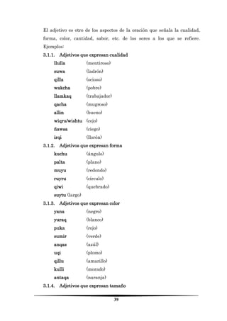 39 
El adjetivo es otro de los aspectos de la oración que señala la cualidad, forma, color, cantidad, sabor, etc. de los seres a los que se refiere. Ejemplos: 
3.1.1. Adjetivos que expresan cualidad 
llulla (mentiroso) 
suwa (ladrón) 
qilla (ocioso) 
wakcha (pobre) 
llamkaq (trabajador) 
qacha (mugroso) 
allin (bueno) 
wiqru/wishtu (cojo) 
ñawsa (ciego) 
irqi (llorón) 
3.1.2. Adjetivos que expresan forma 
kuchu (ángulo) 
palta (plano) 
muyu (redondo) 
ruyru (círculo) 
qiwi (quebrado) 
suytu (largo) 
3.1.3. Adjetivos que expresan color 
yana (negro) 
yuraq (blanco) 
puka (rojo) 
sumir (verde) 
anqas (azúl) 
uqi (plomo) 
qillu (amarillo) 
kulli (morado) 
antaqa (naranja) 
3.1.4. Adjetivos que expresan tamaño  