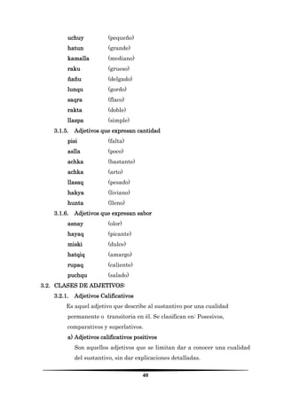 40 
uchuy (pequeño) 
hatun (grande) 
kamalla (mediano) 
raku (grueso) 
ñañu (delgado) 
lunqu (gordo) 
saqra (flaco) 
rakta (doble) 
llaspa (simple) 
3.1.5. Adjetivos que expresan cantidad 
pisi (falta) 
aslla (poco) 
achka (bastante) 
achka (arto) 
llasaq (pesado) 
hakya (liviano) 
hunta (lleno) 
3.1.6. Adjetivos que expresan sabor 
asnay (olor) 
hayaq (picante) 
miski (dulce) 
hatqiq (amargo) 
rupaq (caliente) 
puchqu (salado) 
3.2. CLASES DE ADJETIVOS: 
3.2.1. Adjetivos Calificativos 
Es aquel adjetivo que describe al sustantivo por una cualidad permanente o transitoria en él. Se clasifican en: Posesivos, comparativos y superlativos. 
a) Adjetivos calificativos positivos 
Son aquellos adjetivos que se limitan dar a conocer una cualidad del sustantivo, sin dar explicaciones detalladas.  