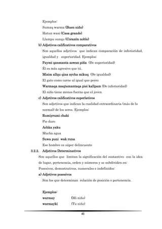 41 
Ejemplos: 
Sumaq warma (Buen niño) 
Hatun wasi (Casa grande) 
Llampu sunqu (Corazón noble) 
b) Adjetivos calificativos comparativos 
Son aquellos adjetivos que indican comparación de inferioridad, igualdad y superioridad. Ejemplos: 
Paymi qanmanta aswan piña (De superioridad) 
Él es más agresivo que tú. 
Misim allqu qina aycha mikuq (De igualdad) 
El gato como carne al igual que perro 
Warmaqa maqtamantaqa pisi kallpam (De inferioridad) 
El niño tiene menos fuerza que el joven 
c) Adjetivos calificativos superlativos 
Son adjetivos que indican la cualidad extraordinaria (más de lo normal) de los seres. Ejemplos: 
Rumiyrumi chaki 
Pie duro 
Achka yaku 
Mucha agua 
Suwa puni wak runa 
Ese hombre es súper delincuente 
3.2.2. Adjetivos Determinativos 
Son aquellos que limitan la significación del sustantivo con la idea de lugar, pertenencia, orden y números y se subdividen en: 
Posesivos, demostrativos, numerales e indefinidos: 
a) Adjetivos posesivos 
Son los que determinan relación de posición o pertenencia. 
Ejemplos: 
warmay (Mi niño) 
warmayki (Tu niño)  
