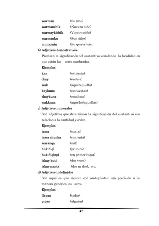 42 
warman (Su niño) 
warmanchik (Nuestro niño) 
warmaykichik (Vuestro niño) 
warmanku (Sus niños) 
munaynin (Su querer) etc. 
b) Adjetivos demostrativos 
Precisan la significación del sustantivo señalando la localidad en que están los seres nombrados. 
Ejemplos: 
kay (este/esta) 
ckay (ese/esa) 
wak (aquel/aquella) 
kaykuna (estos/estas) 
chaykuna (esos/esas) 
wakkuna (aquellos/aquellas) 
c) Adjetivos numerales 
Son adjetivos que determinan la significación del sustantivo con relación a la cantidad y orden. 
Ejemplos: 
tawa (cuatro) 
tawa chunka (cuarenta) 
waranqa (mil) 
huk ñiqi (primero) 
huk ñiqinpi (en primer lugar) 
iskay kuti (dos veces) 
iskaymanta (dos en dos), etc. 
d) Adjetivos indefinidos 
Son aquellos que indican con ambigüedad, sin precisión o de manera genérica los seres. 
Ejemplos: 
llapan (todos) 
pipas (alguien)  