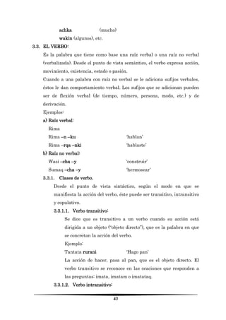 43 
achka (mucho) 
wakin (algunos), etc. 
3.3. EL VERBO: 
Es la palabra que tiene como base una raíz verbal o una raíz no verbal (verbalizada). Desde el punto de vista semántico, el verbo expresa acción, movimiento, existencia, estado o pasión. 
Cuando a una palabra con raíz no verbal se le adiciona sufijos verbales, éstos le dan comportamiento verbal. Los sufijos que se adicionan pueden ser de flexión verbal (de tiempo, número, persona, modo, etc.) y de derivación. 
Ejemplos: 
a) Raíz verbal: 
Rima 
Rima –n –ku ‘hablan’ 
Rima –rqa –nki ‘hablaste’ 
b) Raíz no verbal: 
Wasi –cha –y ‘construir’ 
Sumaq –cha –y ‘hermosear’ 
3.3.1. Clases de verbo. 
Desde el punto de vista sintáctico, según el modo en que se manifiesta la acción del verbo, éste puede ser transitivo, intransitivo y copulativo. 
3.3.1.1. Verbo transitivo: 
Se dice que es transitivo a un verbo cuando su acción está dirigida a un objeto (“objeto directo”), que es la palabra en que se concretan la acción del verbo. 
Ejemplo: 
Tantata rurani ‘Hago pan’ 
La acción de hacer, pasa al pan, que es el objeto directo. El verbo transitivo se reconoce en las oraciones que responden a las preguntas: imata, imatam o imatataq. 
3.3.1.2. Verbo intransitivo:  