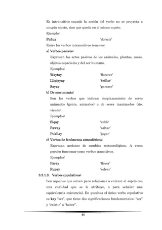 44 
Es intransitivo cuando la acción del verbo no se proyecta a ningún objeto, sino que queda en el mismo sujeto. 
Ejemplo: 
Puñuy ‘dormir’ 
Entre los verbos intransitivos tenemos: 
a) Verbos pasivos: 
Expresan los actos pasivos de los animales, plantas, cosas, objetos espaciales y del ser humano. 
Ejemplos: 
Waytay ‘florecer’ 
Llipipyay ‘brillar’ 
Sayay ‘pararse’ 
b) De movimiento: 
Son los verbos que indican desplazamiento de seres animados (gente, animales) o de seres inanimados (río, viento). 
Ejemplos: 
Siqay ‘subir’ 
Paway ‘saltar’ 
Pukllay ‘jugar’ 
c) Verbos de fenómenos atmosféricos: 
Expresan acciones de cambios meteorológicos. A veces pueden funcionar como verbos transitivos. 
Ejemplos: 
Paray ‘llover’ 
Rupay ‘solear’ 
3.3.1.3. Verbos copulativos: 
Son aquellos que sirven para relacionar o enlazar al sujeto con una cualidad que se le atribuye, o para señalar una equivalencia existencial. En quechua el único verbo copulativo es kay “ser”, que tiene dos significaciones fundamentales: “ser” y “existir” o “haber”.  