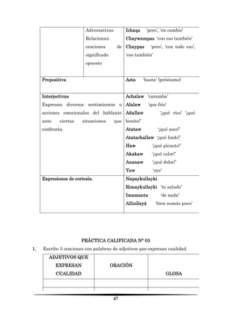 47 
Adversativas 
Relacionan oraciones de significado opuesto 
Ichaqa ‘pero’, ‘en cambio’ 
Chaywampas ‘con eso también’ 
Chaypas ‘pero’, ‘con todo eso’, ‘eso también’ 
Prepositiva 
Asta ‘hasta’ (préstamo) 
Interjectivas 
Expresan diversos sentimientos o acciones emocionales del hablante ante ciertas situaciones que confronta. 
Achalaw ‘caramba’ 
Alalaw ‘que frio’ 
Añallaw ‘¡qué rico’ ‘¡qué bonito!’ 
Atataw ‘¡qué asco!’ 
Atatachallaw ‘¡qué lindo!’ 
Haw ‘¡qué picante!’ 
Akakaw ‘¡qué calor!’ 
Ananaw ‘¡qué dolor!’ 
Yaw ‘oye’ 
Expresiones de cortesía. 
Napaykullayki 
Rimaykullayki ‘te saludo’ 
Imamanta ‘de nada’ 
Allinllayá ‘bien nomás pues’ 
PRÁCTICA CALIFICADA N° 03 
1. Escribe 5 oraciones con palabras de adjetivos que expresan cualidad. 
ADJETIVOS QUE EXPRESAN CUALIDAD 
ORACIÓN 
GLOSA 
 