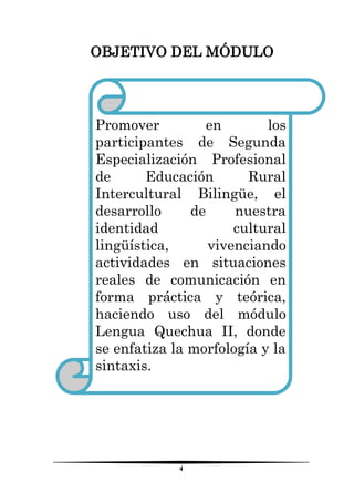 4 
OBJETIVO DEL MÓDULO 
Promover en los participantes de Segunda Especialización Profesional de Educación Rural Intercultural Bilingüe, el desarrollo de nuestra identidad cultural lingüística, vivenciando actividades en situaciones reales de comunicación en forma práctica y teórica, haciendo uso del módulo Lengua Quechua II, donde se enfatiza la morfología y la sintaxis. 
 
