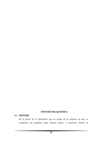 50 
SINTAXIS DEL QUECHUA 
4.1. SINTAXIS 
Es la parte de la gramática que se ocupa de la manera en que se combinan las palabras para formar frases y oraciones. Desde la  